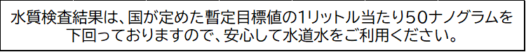 水質検査結果は、国が定めた暫定目標値の1リットル当たり50ナノグラムを下回っておりますので、安心して水道水をご利用ください。