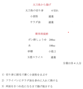 太刀魚のから揚げレシピ（4人分）　太刀魚の切り身4切れ　小麦粉とサラダ油を適量　簡単南蛮酢はポン酢しょうゆ200ccと水100ccと砂糖小匙2に玉葱スライス適量を加える　切り身に刷毛で薄く小麦粉をまぶし、フライパンにサラダ油を多めに入れて両面をきつね色になるまで揚げ焼きする